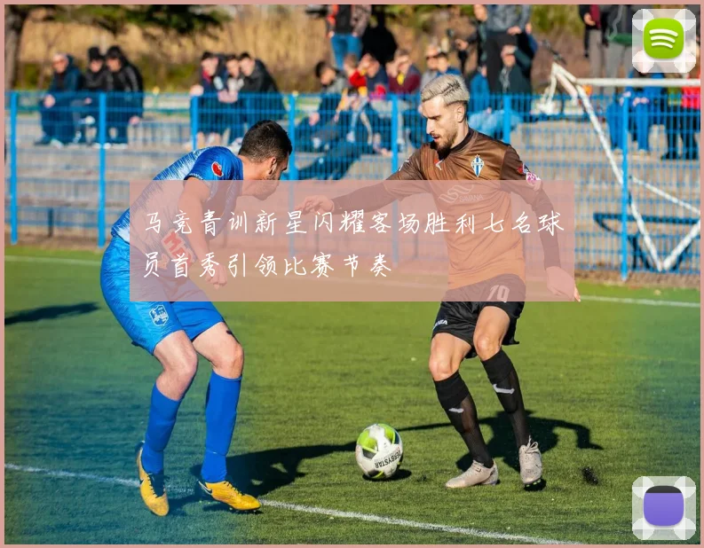 马竞青训新星闪耀客场胜利七名球员首秀引领比赛节奏