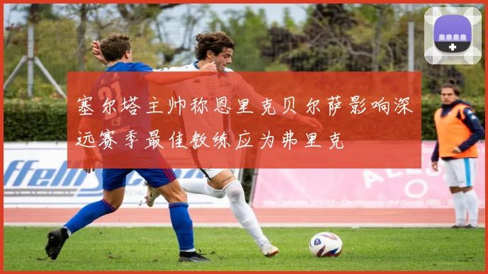塞尔塔主帅称恩里克贝尔萨影响深远赛季最佳教练应为弗里克
