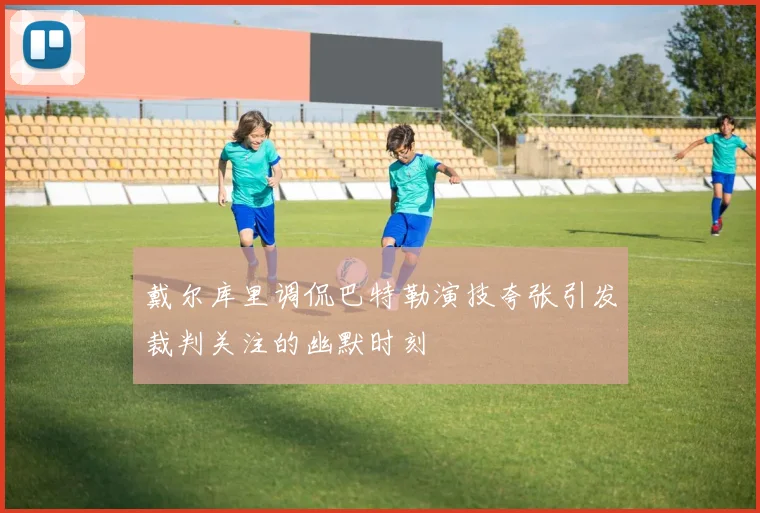 戴尔库里调侃巴特勒演技夸张引发裁判关注的幽默时刻