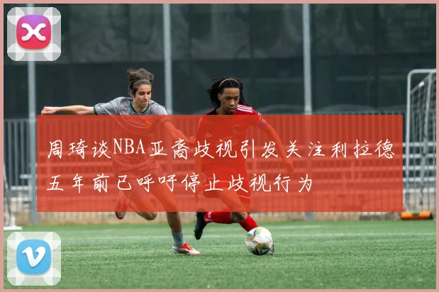 周琦谈NBA亚裔歧视引发关注利拉德五年前已呼吁停止歧视行为