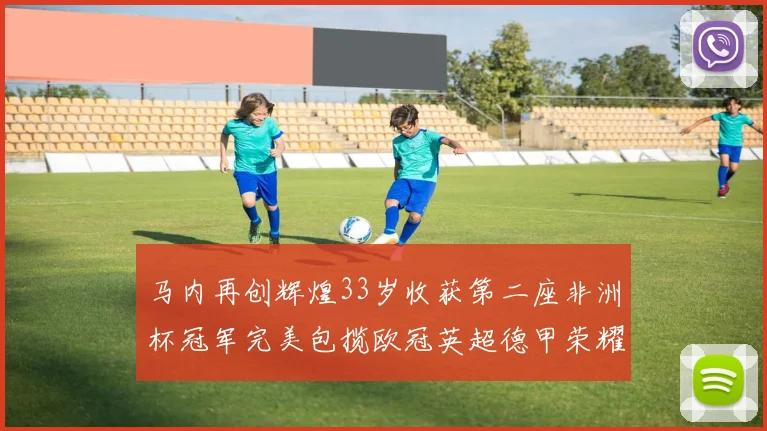 马内再创辉煌33岁收获第二座非洲杯冠军完美包揽欧冠英超德甲荣耀