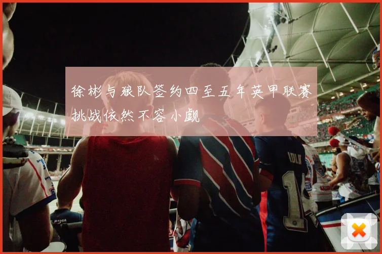 徐彬与狼队签约四至五年英甲联赛挑战依然不容小觑