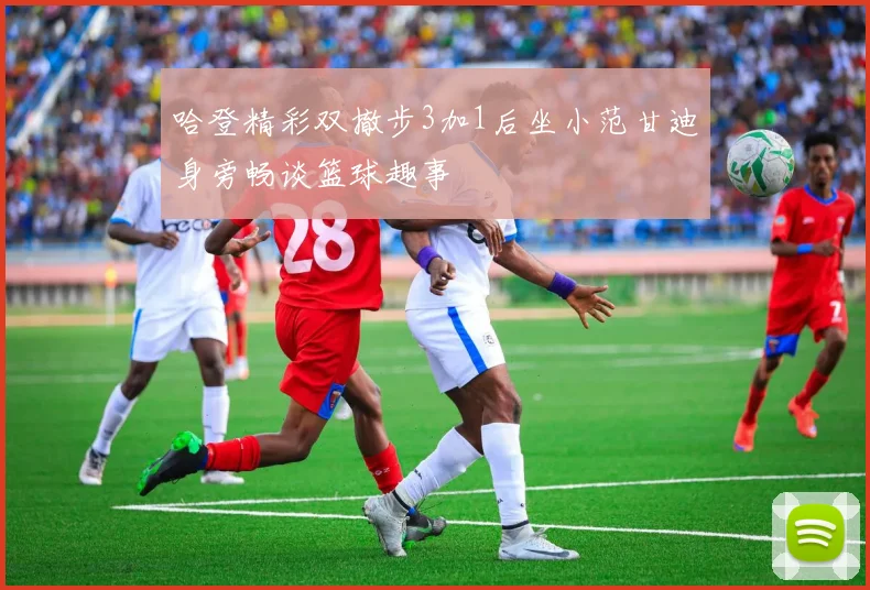 哈登精彩双撤步3加1后坐小范甘迪身旁畅谈篮球趣事