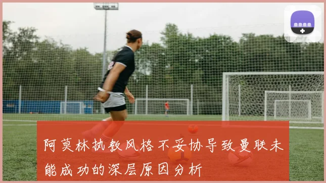 阿莫林执教风格不妥协导致曼联未能成功的深层原因分析