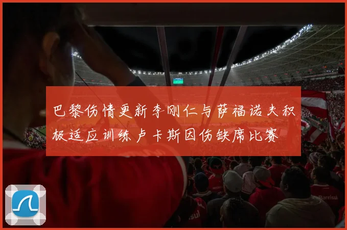 巴黎伤情更新李刚仁与萨福诺夫积极适应训练卢卡斯因伤缺席比赛
