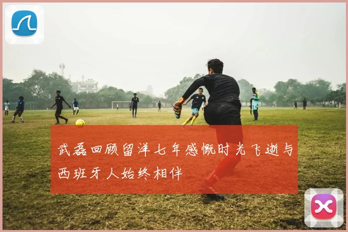 武磊回顾留洋七年感慨时光飞逝与西班牙人始终相伴