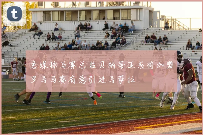 意媒称马赛总监贝纳蒂亚或将加盟罗马马赛有意引进马萨拉