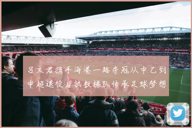 吕文君携手海港一路夺冠从中乙到中超退役后执教梯队传承足球梦想