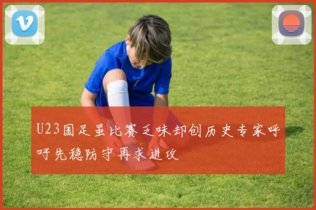 U23国足虽比赛乏味却创历史专家呼吁先稳防守再求进攻