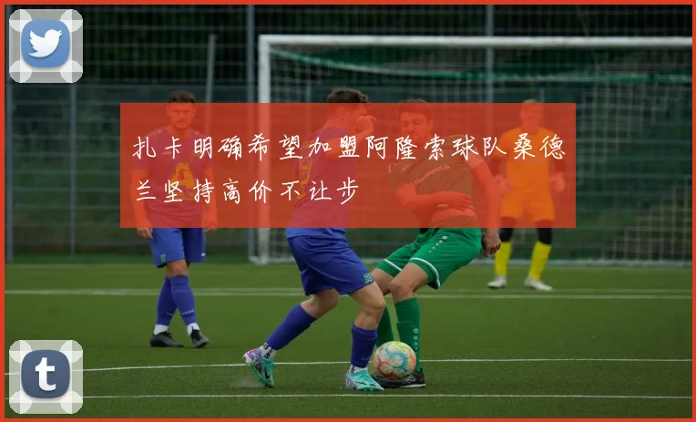 扎卡明确希望加盟阿隆索球队桑德兰坚持高价不让步