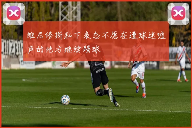 维尼修斯私下表态不愿在遭球迷嘘声的地方继续踢球