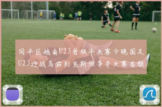 同半区越南U23晋级半决赛今晚国足U23迎战乌兹别克斯坦争夺决赛名额