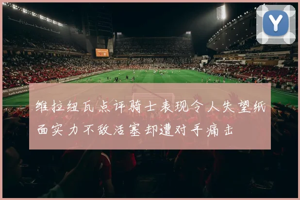 维拉纽瓦点评骑士表现令人失望纸面实力不敌活塞却遭对手痛击