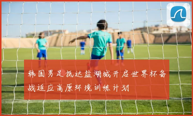 韩国男足抵达盐湖城开启世界杯备战适应高原环境训练计划