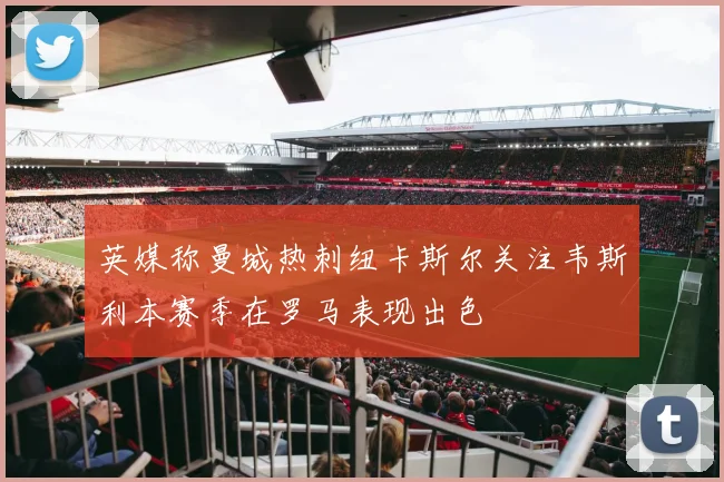 英媒称曼城热刺纽卡斯尔关注韦斯利本赛季在罗马表现出色
