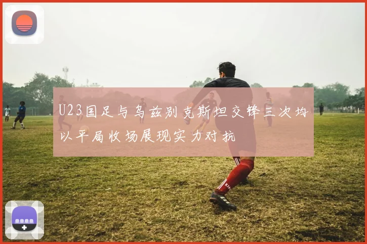 U23国足与乌兹别克斯坦交锋三次均以平局收场展现实力对抗